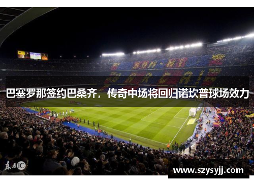 巴塞罗那签约巴桑齐，传奇中场将回归诺坎普球场效力