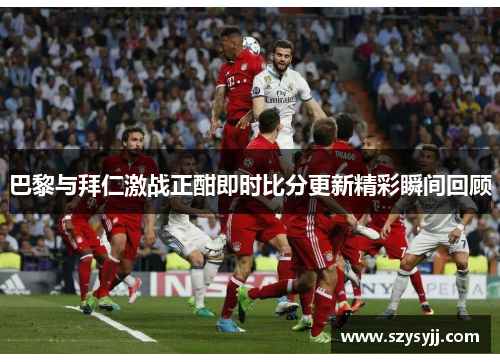 巴黎与拜仁激战正酣即时比分更新精彩瞬间回顾